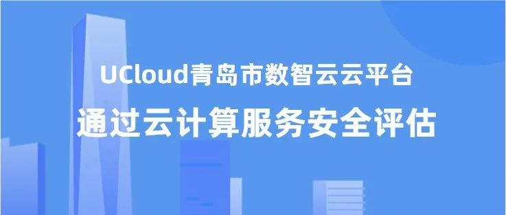 UCloud优刻得青岛市数智云云平台通过中央网信办云计算服务安全评估